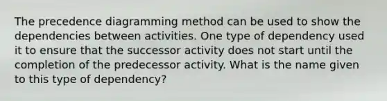 The precedence diagramming method can be used to show the dependencies between activities. One type of dependency used it to ensure that the successor activity does not start until the completion of the predecessor activity. What is the name given to this type of dependency?