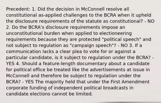 Precedent: 1. Did the decision in McConnell resolve all constitutional as-applied challenges to the BCRA when it upheld the disclosure requirements of the statute as constitutional? - NO 2. Do the BCRA's disclosure requirements impose an unconstitutional burden when applied to electioneering requirements because they are protected "political speech" and not subject to regulation as "campaign speech"? - NO 3. If a communication lacks a clear plea to vote for or against a particular candidate, is it subject to regulation under the BCRA? - YES 4. Should a feature-length documentary about a candidate for political office be treated like the advertisements at issue in McConnell and therefore be subject to regulation under the BCRA? - YES The majority held that under the First Amendment corporate funding of independent political broadcasts in candidate elections cannot be limited.