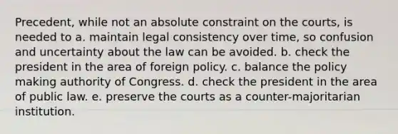 Precedent, while not an absolute constraint on the courts, is needed to a. maintain legal consistency over time, so confusion and uncertainty about the law can be avoided. b. check the president in the area of foreign policy. c. balance the policy making authority of Congress. d. check the president in the area of public law. e. preserve the courts as a counter-majoritarian institution.