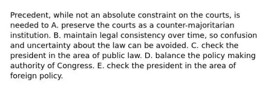 Precedent, while not an absolute constraint on the courts, is needed to A. preserve the courts as a counter-majoritarian institution. B. maintain legal consistency over time, so confusion and uncertainty about the law can be avoided. C. check the president in the area of public law. D. balance the policy making authority of Congress. E. check the president in the area of foreign policy.