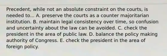 Precedent, while not an absolute constraint on the courts, is needed to... A. preserve the courts as a counter majoritarian institution. B. maintain legal consistency over time, so confusion and uncertainty about the law can be avoided. C. check the president in the area of public law. D. balance the policy making authority of Congress. E. check the president in the area of foreign policy.