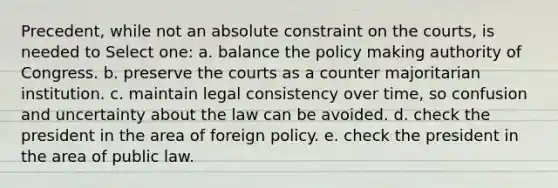 Precedent, while not an absolute constraint on the courts, is needed to Select one: a. balance the policy making authority of Congress. b. preserve the courts as a counter majoritarian institution. c. maintain legal consistency over time, so confusion and uncertainty about the law can be avoided. d. check the president in the area of foreign policy. e. check the president in the area of public law.