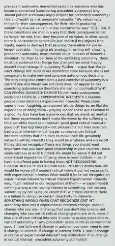 precedent autonomy: demented person vs someone who has become demented (considering precedent autonomy) why should patient autonomy imply respect for precedent autonomy? (life and health as instrumentally valuable- "We value many things for their consequences, for their role in producing something else we value in a less instrumental way" (11).) But, if these conditions are met in a way that their consequences can no longer be met, then they become of no value. In other words, there is no reason to secure life and health if the objects (the wants, needs or desires) that securing them allow for are no longer available.-- hanging pic analogy in writing will- showing precedent autonomy, instrumental value in cases of dementia, disabled - for their to be there to be conflicting autonomy, there must be evidence that Margo has changed her mind- happy doesn't mean change in autonomy Further, I argue that Margo can't change her mind in her demented state because she is not competent to make new and concrete autonomous decisions. The only thing that contradicts a past exercise of autonomy is a current one and Margo can not (and does not appear to be) exercising autonomy so therefore she can not contradict! WHY CAN PEOPLE DISABLED/ DEMENTED not make autonomous decisions? CRITICAL v EXPERIMENTAL INTERESTS 2 reasons people make decisions experimental interests: Pleasurable experiences - laughing, amusement We do things bc we like the experience of doing them - playing soccer These are essential to a good life Also have bad experiences that we avoid- ex dentist but these experiments don't make life worse bc the suffering is time sensitibe Good exp interest= good good critical interest= good BUT bad exp interest= not pleasurable but time sensitive bad crucial interest= much bigger consequences Critical interests interets that one does to make their life genuinely better to satisfy interests they would be mistaken and worse off if they did not recognize These are things you should want Important that you have good relationship w your children , have some success at work Do think life would be worse if did not understand importance of being close to your children — ex: if had not suffered pain in having them NOT RECOGNIZING CRITICAL INTEREST VS EXPERIMENTAL INTEREST distinction- life would be worse off if neglect critical interest but not necessarily with experimental interests What would it be to not recognize an experimental interest vs critical interest Experimental interests very much related to our recognition of them — w experimental nothing wrong w not having interest in something- not missing something by not liking ice cream BUT w critical interests there is a failure to recognize certain objectivity to interests - SOMETHING WRONG WHEN CANT RECOGNIZE CRIT INT- autonomy then lost If experimental interests change- doesn't change who you are - if change that you don't like icream, not changing who you are- w critical changing who are as humans if lose site of your critical interests 1: need to assess precedent vs current autonomy 2: why precedent- explains life as instrumental good 3: how to know if change in autonomous view- need to see if change in interest- if change in interest THEN 1: was it change in critical or expermental interest? imp distinction! if no change in critical interest- precedent autonomy still holds!!