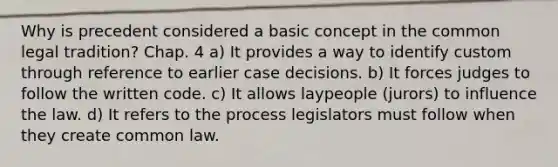 Why is precedent considered a basic concept in the common legal tradition? Chap. 4 a) It provides a way to identify custom through reference to earlier case decisions. b) It forces judges to follow the written code. c) It allows laypeople (jurors) to influence the law. d) It refers to the process legislators must follow when they create common law.