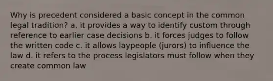 Why is precedent considered a basic concept in the common legal tradition? a. it provides a way to identify custom through reference to earlier case decisions b. it forces judges to follow the written code c. it allows laypeople (jurors) to influence the law d. it refers to the process legislators must follow when they create common law