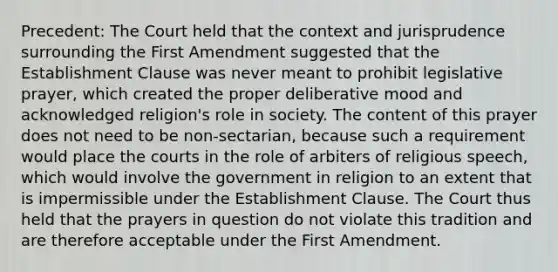 Precedent: The Court held that the context and jurisprudence surrounding the First Amendment suggested that the Establishment Clause was never meant to prohibit legislative prayer, which created the proper deliberative mood and acknowledged religion's role in society. The content of this prayer does not need to be non-sectarian, because such a requirement would place the courts in the role of arbiters of religious speech, which would involve the government in religion to an extent that is impermissible under the Establishment Clause. The Court thus held that the prayers in question do not violate this tradition and are therefore acceptable under the First Amendment.