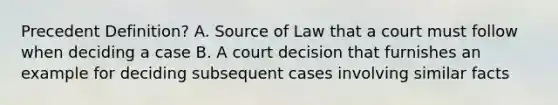 Precedent Definition? A. Source of Law that a court must follow when deciding a case B. A court decision that furnishes an example for deciding subsequent cases involving similar facts