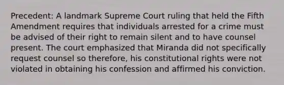 Precedent: A landmark Supreme Court ruling that held the Fifth Amendment requires that individuals arrested for a crime must be advised of their right to remain silent and to have counsel present. The court emphasized that Miranda did not specifically request counsel so therefore, his constitutional rights were not violated in obtaining his confession and affirmed his conviction.