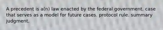 A precedent is a(n) law enacted by the federal government. case that serves as a model for future cases. protocol rule. summary judgment.