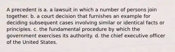 A precedent is a. a lawsuit in which a number of persons join together. b. a court decision that furnishes an example for deciding subsequent cases involving similar or identical facts or principles. c. the fundamental procedure by which the government exercises its authority. d. the chief executive officer of the United States.