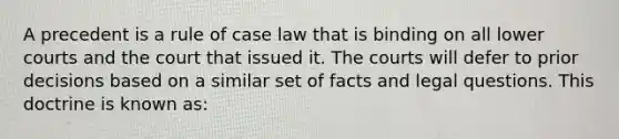 A precedent is a rule of case law that is binding on all lower courts and the court that issued it. The courts will defer to prior decisions based on a similar set of facts and legal questions. This doctrine is known as: