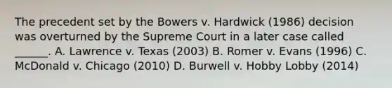 The precedent set by the Bowers v. Hardwick (1986) decision was overturned by the Supreme Court in a later case called ______. A. Lawrence v. Texas (2003) B. Romer v. Evans (1996) C. McDonald v. Chicago (2010) D. Burwell v. Hobby Lobby (2014)