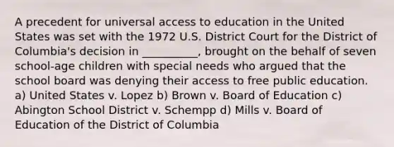 A precedent for universal access to education in the United States was set with the 1972 U.S. District Court for the District of Columbia's decision in __________, brought on the behalf of seven school-age children with special needs who argued that the school board was denying their access to free public education. a) United States v. Lopez b) Brown v. Board of Education c) Abington School District v. Schempp d) Mills v. Board of Education of the District of Columbia