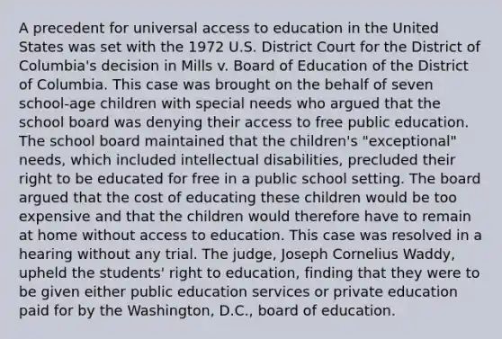 A precedent for universal access to education in the United States was set with the 1972 U.S. District Court for the District of Columbia's decision in Mills v. Board of Education of the District of Columbia. This case was brought on the behalf of seven school-age children with special needs who argued that the school board was denying their access to free public education. The school board maintained that the children's "exceptional" needs, which included intellectual disabilities, precluded their right to be educated for free in a public school setting. The board argued that the cost of educating these children would be too expensive and that the children would therefore have to remain at home without access to education. This case was resolved in a hearing without any trial. The judge, Joseph Cornelius Waddy, upheld the students' right to education, finding that they were to be given either public education services or private education paid for by the Washington, D.C., board of education.