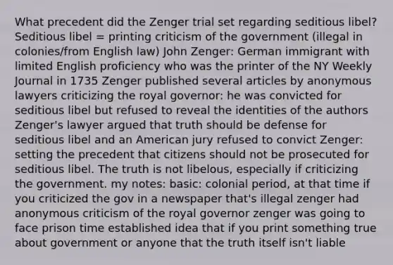 What precedent did the Zenger trial set regarding seditious libel? Seditious libel = printing criticism of the government (illegal in colonies/from English law) John Zenger: German immigrant with limited English proficiency who was the printer of the NY Weekly Journal in 1735 Zenger published several articles by anonymous lawyers criticizing the royal governor: he was convicted for seditious libel but refused to reveal the identities of the authors Zenger's lawyer argued that truth should be defense for seditious libel and an American jury refused to convict Zenger: setting the precedent that citizens should not be prosecuted for seditious libel. The truth is not libelous, especially if criticizing the government. my notes: basic: colonial period, at that time if you criticized the gov in a newspaper that's illegal zenger had anonymous criticism of the royal governor zenger was going to face prison time established idea that if you print something true about government or anyone that the truth itself isn't liable