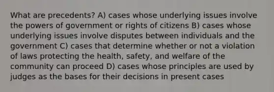 What are precedents? A) cases whose underlying issues involve the powers of government or rights of citizens B) cases whose underlying issues involve disputes between individuals and the government C) cases that determine whether or not a violation of laws protecting the health, safety, and welfare of the community can proceed D) cases whose principles are used by judges as the bases for their decisions in present cases