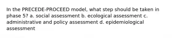 In the PRECEDE-PROCEED model, what step should be taken in phase 5? a. social assessment b. ecological assessment c. administrative and policy assessment d. epidemiological assessment