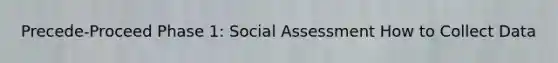 Precede-Proceed Phase 1: Social Assessment How to Collect Data