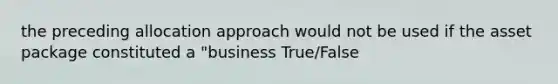 the preceding allocation approach would not be used if the asset package constituted a "business True/False