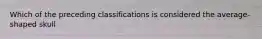 Which of the preceding classifications is considered the average-shaped skull