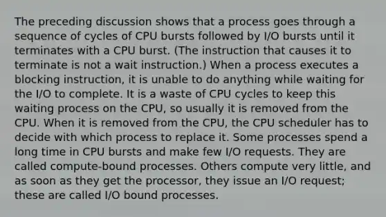 The preceding discussion shows that a process goes through a sequence of cycles of CPU bursts followed by I/O bursts until it terminates with a CPU burst. (The instruction that causes it to terminate is not a wait instruction.) When a process executes a blocking instruction, it is unable to do anything while waiting for the I/O to complete. It is a waste of CPU cycles to keep this waiting process on the CPU, so usually it is removed from the CPU. When it is removed from the CPU, the CPU scheduler has to decide with which process to replace it. Some processes spend a long time in CPU bursts and make few I/O requests. They are called compute-bound processes. Others compute very little, and as soon as they get the processor, they issue an I/O request; these are called I/O bound processes.