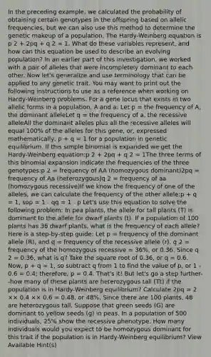 In the preceding example, we calculated the probability of obtaining certain genotypes in the offspring based on allelic frequencies, but we can also use this method to determine the genetic makeup of a population. The Hardy-Weinberg equation is p 2 + 2pq + q 2 = 1. What do these variables represent, and how can this equation be used to describe an evolving population? In an earlier part of this investigation, we worked with a pair of alleles that were incompletely dominant to each other. Now let's generalize and use terminology that can be applied to any genetic trait. You may want to print out the following instructions to use as a reference when working on Hardy-Weinberg problems. For a gene locus that exists in two allelic forms in a population, A and a: Let p = the frequency of A, the dominant alleleLet q = the frequency of a, the recessive alleleAll the dominant alleles plus all the recessive alleles will equal 100% of the alleles for this gene, or, expressed mathematically, p + q = 1 for a population in genetic equilibrium. If this simple binomial is expanded we get the Hardy-Weinberg equation:p 2 + 2pq + q 2 = 1The three terms of this binomial expansion indicate the frequencies of the three genotypes:p 2 = frequency of AA (homozygous dominant)2pq = frequency of Aa (heterozygous)q 2 = frequency of aa (homozygous recessive)If we know the frequency of one of the alleles, we can calculate the frequency of the other allele:p + q = 1, sop = 1 - qq = 1 - p Let's use this equation to solve the following problem: In pea plants, the allele for tall plants (T) is dominant to the allele for dwarf plants (t). If a population of 100 plants has 36 dwarf plants, what is the frequency of each allele? Here is a step-by-step guide: Let p = frequency of the dominant allele (R), and q = frequency of the recessive allele (r). q 2 = frequency of the homozygous recessive = 36%, or 0.36. Since q 2 = 0.36, what is q? Take the square root of 0.36, or q = 0.6. Now, p + q = 1, so subtract q from 1 to find the value of p, or 1 - 0.6 = 0.4; therefore, p = 0.4. That's it! But let's go a step further--how many of these plants are heterozygous tall (Tt) if the population is in Hardy-Weinberg equilibrium? Calculate 2pq = 2 ×× 0.4 ×× 0.6 = 0.48, or 48%. Since there are 100 plants, 48 are heterozygous tall. Suppose that green seeds (G) are dominant to yellow seeds (g) in peas. In a population of 500 individuals, 25% show the recessive phenotype. How many individuals would you expect to be homozygous dominant for this trait if the population is in Hardy-Weinberg equilibrium? View Available Hint(s)