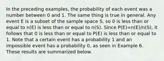 In the preceding examples, the probability of each event was a number between 0 and 1. The same thing is true in general. Any event E is a subset of the sample space S, so 0 is less than or equal to n(E) is less than or equal to n(S). Since P(E)=n(E)/n(S), it follows that 0 is less than or equal to P(E) is less than or equal to 1. Note that a certain event has a probability 1 and an impossible event has a probability 0, as seen in Example 6. These results are summarized below.