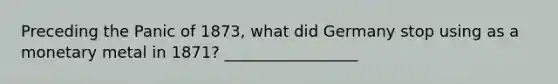 Preceding the Panic of 1873, what did Germany stop using as a monetary metal in 1871? _________________