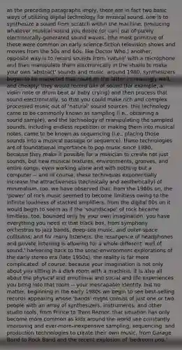 as the preceding paragraphs imply, there are in fact two basic ways of utilizing digital technology for musical sound. one is to synthesize a sound from scratch within the machine, producing whatever musical sound you desire (or can) out of purely electronically-generated sound waves. (the most primitive of these were common on early science-fiction television shows and movies from the 50s and 60s, like Doctor Who.) another, opposite way is to record sounds from 'nature' with a microphone and then manipulate them electronically in the studio to make your own 'abstract' sounds and music. around 1980, synthesizers began to be marketed that could do the latter increasingly well, and cheaply: they would record bits of sound (for example, a violin note or drum beat or baby crying) and then process that sound electronically, so that you could make rich and complex processed music out of 'natural' sound sources. this technology came to be commonly known as sampling (i.e., obtaining a sound sample), and the technology of manipulating the sampled sounds, including endless repetition or making them into musical notes, came to be known as sequencing (i.e., placing those sounds into a musical passage or sequence). these technologies are of foundational importance to pop music since 1980, because they make it possible for a musician to create not just sounds, but new musical textures, environments, grooves, and entire songs, even working alone and with nothing but a computer -- and of course, these techniques exponentially increase the attractiveness (technically and aesthetically) of minimalism, too. we have observed that, from the 1960s on, the 'power' of rock music seemed to become limitless owing to the infinite loudness of stacked amplifiers. from the digital 80s on it would begin to seem as if the 'soundscape' of rock became limitless, too, bounded only by your own imagination. you have everything you need in that black box, from symphony orchestras to jazz bands, deep-sea music, and outer-space collisions; and for many listeners, the resurgence of headphones and private listening is allowing for a whole different 'wall of sound,' harkening back to the sonic-environment explorations of the early stereo era (late 1950s). the reality is far more complicated, of course, because your imagination is not only about you sitting in a dark room with a machine; it is also all about the physical and emotional and social and life experiences you bring into that room -- your inescapable identity. but no matter, beginning in the early 1980s we begin to see best-selling records appearing whose 'bands' might consist of just one or two people with an array of synthesizers, instruments, and other studio tools, from Prince to Trent Reznor. that situation has only become more common as kids around the world use constantly improving and ever-more-inexpensive sampling, sequencing, and production technologies to create their own music, from Garage Band to Rock Band and the recent explosion of 'bedroom pop.'