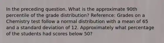 In the preceding question. What is the approximate 90th percentile of the grade distribution? Reference: Grades on a Chemistry test follow a normal distribution with a mean of 65 and a <a href='https://www.questionai.com/knowledge/kqGUr1Cldy-standard-deviation' class='anchor-knowledge'>standard deviation</a> of 12. Approximately what percentage of the students had scores below 50?