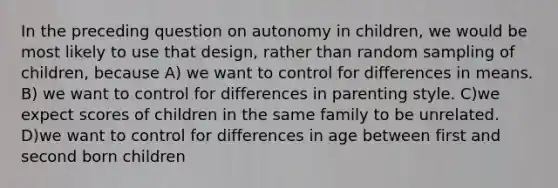 In the preceding question on autonomy in children, we would be most likely to use that design, rather than random sampling of children, because A) we want to control for differences in means. B) we want to control for differences in parenting style. C)we expect scores of children in the same family to be unrelated. D)we want to control for differences in age between first and second born children