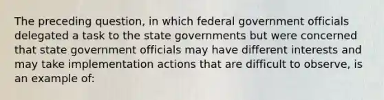 The preceding question, in which federal government officials delegated a task to the state governments but were concerned that state government officials may have different interests and may take implementation actions that are difficult to observe, is an example of: