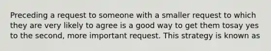 Preceding a request to someone with a smaller request to which they are very likely to agree is a good way to get them tosay yes to the second, more important request. This strategy is known as