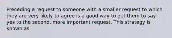 Preceding a request to someone with a smaller request to which they are very likely to agree is a good way to get them to say yes to the second, more important request. This strategy is known as