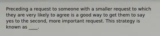 Preceding a request to someone with a smaller request to which they are very likely to agree is a good way to get them to say yes to the second, more important request. This strategy is known as ____.