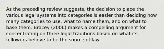 As the preceding review suggests, the decision to place the various legal systems into categories is easier than deciding how many categories to use, what to name them, and on what to base them. Bracey (2006) makes a compelling argument for concentrating on three legal traditions based on what its followers believe to be the source of law