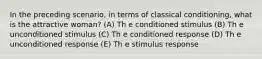 In the preceding scenario, in terms of classical conditioning, what is the attractive woman? (A) Th e conditioned stimulus (B) Th e unconditioned stimulus (C) Th e conditioned response (D) Th e unconditioned response (E) Th e stimulus response