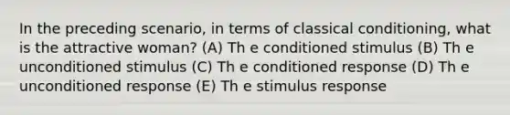 In the preceding scenario, in terms of classical conditioning, what is the attractive woman? (A) Th e conditioned stimulus (B) Th e unconditioned stimulus (C) Th e conditioned response (D) Th e unconditioned response (E) Th e stimulus response