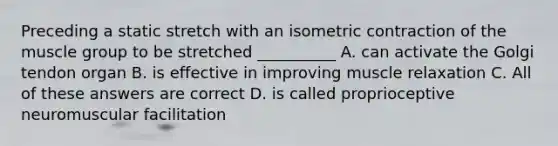 Preceding a static stretch with an isometric contraction of the muscle group to be stretched __________ A. can activate the Golgi tendon organ B. is effective in improving muscle relaxation C. All of these answers are correct D. is called proprioceptive neuromuscular facilitation