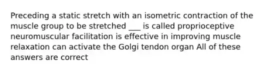 Preceding a static stretch with an isometric contraction of the muscle group to be stretched ___ is called proprioceptive neuromuscular facilitation is effective in improving muscle relaxation can activate the Golgi tendon organ All of these answers are correct