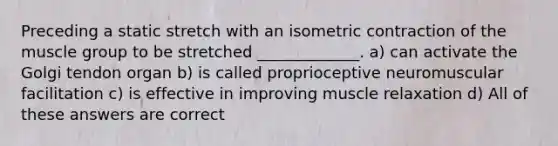 Preceding a static stretch with an isometric contraction of the muscle group to be stretched _____________. a) can activate the Golgi tendon organ b) is called proprioceptive neuromuscular facilitation c) is effective in improving muscle relaxation d) All of these answers are correct