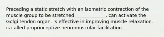 Preceding a static stretch with an isometric contraction of the muscle group to be stretched _____________. can activate the Golgi tendon organ. is effective in improving muscle relaxation. is called proprioceptive neuromuscular facilitation