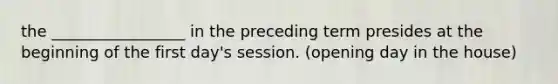 the _________________ in the preceding term presides at the beginning of the first day's session. (opening day in the house)