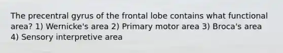 The precentral gyrus of the frontal lobe contains what functional area? 1) Wernicke's area 2) Primary motor area 3) Broca's area 4) Sensory interpretive area