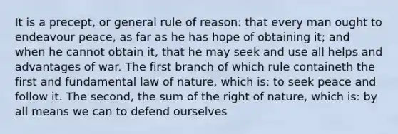 It is a precept, or general rule of reason: that every man ought to endeavour peace, as far as he has hope of obtaining it; and when he cannot obtain it, that he may seek and use all helps and advantages of war. The first branch of which rule containeth the first and fundamental law of nature, which is: to seek peace and follow it. The second, the sum of the right of nature, which is: by all means we can to defend ourselves