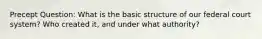 Precept Question: What is the basic structure of our federal court system? Who created it, and under what authority?