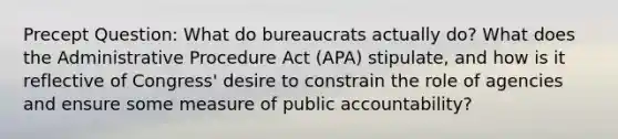 Precept Question: What do bureaucrats actually do? What does the Administrative Procedure Act (APA) stipulate, and how is it reflective of Congress' desire to constrain the role of agencies and ensure some measure of public accountability?