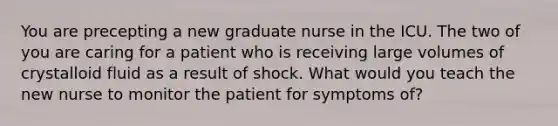 You are precepting a new graduate nurse in the ICU. The two of you are caring for a patient who is receiving large volumes of crystalloid fluid as a result of shock. What would you teach the new nurse to monitor the patient for symptoms of?