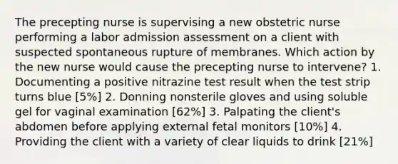 The precepting nurse is supervising a new obstetric nurse performing a labor admission assessment on a client with suspected spontaneous rupture of membranes. Which action by the new nurse would cause the precepting nurse to intervene? 1. Documenting a positive nitrazine test result when the test strip turns blue [5%] 2. Donning nonsterile gloves and using soluble gel for vaginal examination [62%] 3. Palpating the client's abdomen before applying external fetal monitors [10%] 4. Providing the client with a variety of clear liquids to drink [21%]