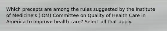 Which precepts are among the rules suggested by the Institute of Medicine's (IOM) Committee on Quality of Health Care in America to improve health care? Select all that apply.